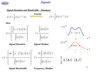 37
Signals
t
t∆2
t
( ) 2
ts
f
f
f∆2
( ) 2
fS
SOLO
Signal Duration and Bandwidth – Summary
then
( ) ( )∫
+∞
∞−
−
= tdetsfS tfi π2
( ) ( )∫
+∞
∞−
= fdefSts tfi π2
( ) ( )
( )
2/1
2
22
:














−
=∆
∫
∫
∞+
∞−
+∞
∞−
tdts
tdtstt
t
( )
( )∫
∫
∞+
∞−
+∞
∞−
=
tdts
tdtst
t
2
2
:
Signal Duration Signal Median
( ) ( )
( )
2/1
2
22
2
4
:














−
=∆
∫
∫
∞+
∞−
+∞
∞−
fdfS
fdfSff
f
π ( )
( )∫
∫
∞+
∞−
+∞
∞−
=
fdfS
fdfSf
f
2
2
2
:
π
Signal Bandwidth Frequency Median
Fourier
( ) ( )ft ∆∆≤
2
1
 