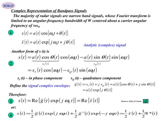 39
( ) ( ) ( )[ ]tttats θω += 0cos
SOLO
Complex Representation of Bandpass Signals
The majority of radar signals are narrow band signals, whose Fourier transform is
limited to an angular-frequency bandwidth of W centered about a carrier angular
frequency of ±ω0.
Another form of s (t) is
( ) ( ) ( )
( )
( ) ( ) ( )
( )
( )
( ) ( ) ( ) ( )ttstts
tttatttats
QI
tsts QI
00
00
sincos
sinsincoscos
ωω
ωθωθ
−=
−=

sI (t) – in phase component sQ (t) – quadrature component
1
2
Define the signal complex envelope: ( ) ( ) ( ) ( ) ( ) ( )[ ]
( ) ( )[ ]tjta
tjttatsjtstg QI
θ
θθ
exp
sincos:
=
+=+=
Therefore:
( ) ( ) ( )[ ] ( )[ ]tstjtgts ReexpRe 0 == ω
( ) ( ) ( ) ( ) ( ) ( ) ( )tststjtgtjtgts *
2
1
2
1
exp
2
1
exp
2
1
00 +=−+= ∗
ωω
or:
3
4
( ) ( ) ( )[ ]tjtjtats θω += 0exp
Analytic (complex) signal
Return to Table of Content
 