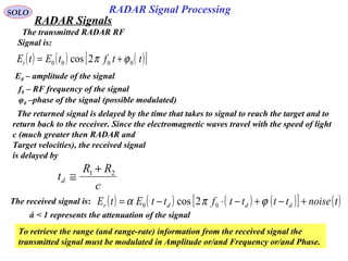 4
SOLO
The transmitted RADAR RF
Signal is:
( ) ( ) ( )[ ]ttftEtEt 0000 2cos ϕπ +=
E0 – amplitude of the signal
f0 – RF frequency of the signal
φ0 –phase of the signal (possible modulated)
The returned signal is delayed by the time that takes to signal to reach the target and to
return back to the receiver. Since the electromagnetic waves travel with the speed of light
c (much greater then RADAR and
Target velocities), the received signal
is delayed by
c
RR
td
21 +
≅
The received signal is: ( ) ( ) ( ) ( )[ ] ( )tnoisettttfttEtE dddr +−+−⋅−= ϕπα 00 2cos
To retrieve the range (and range-rate) information from the received signal the
transmitted signal must be modulated in Amplitude or/and Frequency or/and Phase.
ά < 1 represents the attenuation of the signal
RADAR Signal Processing
RADAR Signals
 
