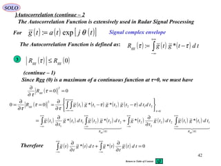 42
SOLO
Autocorrelation (continue – 2(
The Autocorrelation Function is extensively used in Radar Signal Processing
( ) ( ) ( )∫
+∞
∞−
−= tdtgtgRgg ττ *:
Signal complex envelopeFor
The Autocorrelation Function is defined as:
3
( ) ( ) ( ) ( ) ( )
( ) ( ) ( ) ( )
( )
( ) ( ) ( ) ( )
( )
∫ ∫∫ ∫
∫ ∫
∞+
∞−
∞+
∞−
∞+
∞−
∞+
∞−
=
+∞
∞−
+∞
∞−
∂
∂
+
∂
∂
=






−−
∂
∂
==
∂
∂
=
    
0
11122
2
2
0
22211
1
1
0
212211
2
****
**00
gggg RR
gg
tdtgtgtdtg
t
tgtdtgtgtdtg
t
tg
tdtdtgtgtgtgR
τ
ττ
τ
τ
τ
( ) ( )0gggg RR ≤τ
( ) ( ) ( )[ ]tjtatg θexp:=
(continue – 1)
Since Rgg (0) is a maximum of a continuous function at τ=0, we must have
( ) 00
2
==
∂
∂
τ
τ
ggR
Therefore ( ) ( ) ( ) ( ) 0** =
∂
∂
+
∂
∂
∫∫
+∞
∞−
+∞
∞−
tdtg
t
tgtdtg
t
tg
Return to Table of Content
 