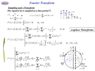 43
Fourier Transform
( )tf
( ) ( )∑
∞
=
−=
0n
T Tntt δδ
( ) ( ) ( ) ( ) ( )∑
∞
=
−==
0
*
n
T
TntTnfttftf δδ
( )tf *
( )tf
T t
( ) ( ){ } ( ) σσ <== +∫
∞
−
f
ts
dtetftfsF
0
L
SOLO
Sampling and z-Transform
( ) ( ){ } ( ) σδδ <
−
==






−== −
∞
=
−
∞
=
∑∑ 0
1
1
00
sT
n
sTn
n
T
e
eTnttsS LL
( ) ( ){ }
( ) ( ) ( )
( ) ( ){ } ( ) ( )






<<
−
=
=






−
==
−
∞+
∞−
−−
∞
=
−
∞
=
+∫
∑∑
0
00
**
1
1
2
1
σσσξξ
π
δ
δ
ξ
σ
σ
ξ f
j
j
tsT
n
sTn
n
d
e
F
j
ttf
eTnfTntTnf
tfsF
L
L
L
( )
( ) ( )
( )
( )
( )
( )
( )
( )
( )
( )
( )
( )













−
=
−
−
=
−
=
∑∫
∑∫
∑
−−
−
−−
Γ
−−
−−
Γ
−−
∞
=
−
ts
e
ofPoles
tsts
F
ofPoles
tsts
n
nsT
e
F
Resd
e
F
j
e
F
Resd
e
F
j
eTnf
sF
ξ
ξξ
ξ
ξξ
ξ
ξ
ξ
π
ξ
ξ
ξ
π
1
1
0
*
112
1
112
1
2
1
Poles of
( ) Ts
e ξ−−
−1
1
Poles of
( )ξF
planes
T
nsn
π
ξ
2
+=
ωj
ωσ j+
0=s
Laplace Transforms
The signal f (t) is sampled at a time period T.
1Γ
2
Γ
∞→R
∞→R
Poles of
( ) Ts
e ξ−−
−1
1
Poles of
( )ξF
planeξ
T
nsn
π
ξ
2
+=
ωj
ωσ j+
0=s
 