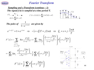 44
Fourier Transform
( )tf
( ) ( )∑
∞
=
−=
0n
T Tntt δδ
( ) ( ) ( ) ( ) ( )∑
∞
=
−==
0
*
n
T
TntTnfttftf δδ
( )tf *
( )tf
T t
SOLO
Sampling and z-Transform (continue – 1)
( ) ( )
( )
( )
( )
( ) ( ) ∑∑
∑∑
∞+
−∞=
∞+
−∞=
−−→
∞+
−∞=
−−
+→
+=
−
−−






+=
−






+
−=






+












−
−−
−=
−
−=
−−
−−
nn
Tse
n
ts
T
n
js
T
n
js
e
ofPoles
ts
T
n
jsF
TeT
T
n
jsF
T
n
jsF
e
T
n
js
e
F
RessF
ts
n
ts
π
π
π
π
ξ
ξ
ξ
ξπ
ξ
π
ξ
ξ
ξ
ξ
21
2
lim
2
1
2
lim
1
1
2
2
1
1
*
Poles of
( )ξF
ωj
σ
0=s
T
π2
T
π2
T
π2
Poles of
( )ξ*
F plane
js ωσ +=
The signal f (t) is sampled at a time period T.
The poles of are given by( )ts
e ξ−−
−1
1
( )
( )
T
n
jsnjTsee n
njTs π
ξπξπξ 2
21 2
+=⇒=−−⇒==−−
( ) ∑
+∞
−∞=






+=
n T
n
jsF
T
sF
π21*
 
