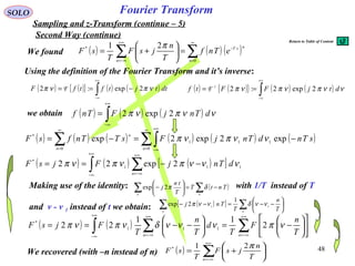 48
Fourier Transform
( ) ( ){ } ( ) ( )∫
+∞
∞−
−== dttjtftfF νπνπ 2exp:2 F
( ) ( ) ( )∑∑
∞
=
−
+∞
−∞=
=





+=
0
* 21
n
nsT
n
eTnf
T
n
jsF
T
sF
π
( ) ( ){ } ( ) ( )∫
+∞
∞−
== ννπνπνπ dtjFFtf 2exp2:2-1
F
SOLO
Sampling and z-Transform (continue – 5)
We found
Using the definition of the Fourier Transform and it’s inverse:
we obtain ( ) ( ) ( )∫
+∞
∞−
= ννπνπ dTnjFTnf 2exp2
( ) ( ) ( ) ( ) ( ) ( )∑∫∑
∞
=
+∞
∞−
∞
=
−=−=
0
111
0
*
exp2exp2exp
nn
n
sTndTnjFsTTnfsF ννπνπ
( ) ( ) ( )[ ]∫ ∑
+∞
∞−
+∞
−∞=
−−== 111
*
2exp22 νννπνπνπ dTnjFjsF
n
( ) ( ) ∑∫ ∑
+∞
−∞=
+∞
∞−
+∞
−∞=












−=





−−==
nn T
n
F
T
d
T
n
T
FjsF νπνννδνπνπ 2
11
22 111
*
We recovered (with –n instead of n) ( ) ∑
+∞
−∞=






+=
n T
n
jsF
T
sF
π21*
Second Way (continue)
Making use of the identity: with 1/T instead of T
and ν - ν 1 instead of t we obtain: ( )[ ] ∑∑ 





−−=−−
nn T
n
T
Tnj 11
1
2exp ννδννπ
( )∑∑ −=





−
nn
TntT
T
tn
j δπ2exp
Return to Table of Content
 