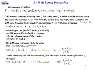 5
SOLO
The received signal is:
( ) ( ) ( ) ( )[ ] ( )tnoisettttfttEtE dddr +−+−⋅−= ϕπα 00 2cos
( ) ( ) tRRtRtRRtR ⋅+=⋅+= 222111 & 
We want to compute the delay time td due to the time td1 it takes the EM-wave to reach
the target at a distance R1 (at t=0), from the transmitter, and to the time td2 it takes the
EM-wave to return to the receiver, at a distance R2 (at t=0) from the target. 21 ddd ttt +=
According to the Special Theory of Relativity
the EM wave will travel with a constant
velocity c (independent of the relative
velocities ).21 & RR 
The EM wave that reached the target at
time t was send at td1 ,therefore
( ) ( ) 111111 ddd tcttRRttR ⋅=−⋅+=−  ( )
1
11
1
Rc
tRR
ttd 

+
⋅+
=
In the same way the EM wave received from the target at time t was reflected at td2 ,
therefore
( ) ( ) 222222 ddd tcttRRttR ⋅=−⋅+=−  ( )
2
22
2
Rc
tRR
ttd 

+
⋅+
=
RADAR Signal Processing
 
