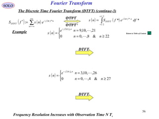 56
Fourier TransformSOLO
The Discrete Time Fourier Transform (DTFT) (continue-3)
( ) ( )∑
+∞
−∞=
−
=
n
nfj
DTFT ensfS *2*
: π
DTFT-1
DTFT
( ) ( )∫
+
−
=
2/1
2/1
*2
** dfefSns nfj
DTFT
π
Example ( )



≥=
=
=
−
22&8,,00
21,,10,902
nn
ne
ns
nfj

π
( )



≥=
=
=
−
27&4,,00
26,,10,302
nn
ne
ns
nfj

π
Frequency Resolution Increases with Observation Time N Ts
DTFT
DTFT
Return to Table of Content
 