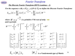 58
Fourier Transform
( ) ( ) ( )∑∑
−
=
−
=
−
==
1
0
1
0
2
:
N
n
nk
s
N
n
nk
N
j
sDFT WTnseTnskS
π
SOLO
The Discrete Fourier Transform (DFT) (continue – 1)
For the sequence s (0), s (Ts),…,s [(N-1) Ts] we define the Discrete Fourier Transform:
where is a primitive N'th root of unity
and is periodic
N
j
eW
π2
:
−
=
n
Nm
N
j
n
N
j
Nmn
N
j
Nmn
WeeeW =















=







=
−−
+
−
+

1
222 πππ
( )
( )
( )
( )
( )
( ) ( ) ( ) ( ) ( )
( ) ( ) ( ) ( ) ( )
( ) ( ) ( ) ( ) ( )
( ) ( ) ( ) ( ) ( )
( ) ( ) ( ) ( ) ( )
[ ]
( )
( )
( )
( )[ ]
( )[ ]  

  






  

N
N
N s
s
s
s
s
s
W
NNNNNNN
NNNNNNN
NN
NN
NN
S
DFT
DFT
DFT
DFT
DFT
TNs
TNs
Ts
Ts
Ts
WWWWW
WWWWW
WWWWW
WWWWW
WWWWW
NS
NS
S
S
S




















⋅−
⋅−
⋅
⋅
⋅






















=




















−
−
−−−−−−−
−−−−−−−
−−
−−
−−
1
2
2
1
0
1
2
2
1
0
1121211101
1222221202
1222221202
1121211101
1020201000
[ ] NNN sWS = [ ]NW is a Vandermonde type of Matrix
 