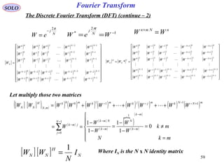 59
Fourier TransformSOLO
The Discrete Fourier Transform (DFT) (continue – 2)
nNmn
WW =+
[ ] [ ] N
H
NN I
N
WW
1
=
N
j
eW
π2
−
= 1
2
* −
== WeW N
j
π
[ ]
( ) ( ) ( ) ( ) ( )
( ) ( ) ( ) ( ) ( )
( ) ( ) ( ) ( ) ( )
( ) ( ) ( ) ( ) ( )
( ) ( ) ( ) ( ) ( ) 





















=
−−−−−−−
−−−−−−−
−−
−−
−−
1121211101
1222221202
1222221202
1121211101
1020201000
NNNNNNN
NNNNNNN
NN
NN
NN
N
WWWWW
WWWWW
WWWWW
WWWWW
WWWWW
W






[ ] [ ]
( ) ( ) ( ) ( ) ( )
( ) ( ) ( ) ( ) ( )
( ) ( ) ( ) ( ) ( )
( ) ( ) ( ) ( ) ( )
( ) ( ) ( ) ( ) ( ) 





















==
−+−−+−−−−−−
−+−−+−−−−−−
+−+−−−
+−+−−−
+−+−−−
1112121110
2122222120
2122222120
1112121110
0102020100
*
NNNNNNN
NNNNNNN
NN
NN
NN
T
N
H
N
WWWWW
WWWWW
WWWWW
WWWWW
WWWWW
WW






Let multiply those two matrices
[ ] [ ]( )( ) ( ) ( ) ( ) ( ) ( ) ( ) ( ) ( )
( )
( )
( )
( )
 ( )
( )






=
≠=
−
−
=
−
−
==
+++++=
−
−
−
−−
=
−
+−−−−
∑
mkN
mk
W
W
W
W
W
WWWWWWWWWW
mk
mk
N
mk
NmkN
j
jmk
mNNkmjjkmkmk
mk
H
NN
0
1
1
1
1
1
1
0
111100
,

Where IN is the N x N identity matrix
 
