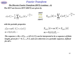 63
Fourier TransformSOLO
The Discrete Fourier Transform (DFT) (continue – 6)
The DFT ant Inverse DFT (IDFT) are given by
( ) ( )∑
−
=
+
=
1
0
2
1 N
k
nk
N
j
DFTs ekS
N
Tns
π
( ) ( )∑
−
=
−
=
1
0
2
:
N
n
nk
N
j
sDFT eTnskS
π
IDFT
DFT
with the periodic properties
( )[ ] ( )
,2,1,0 ±±=
=+
m
TnsTmNns ss
( ) ( )
,2,1,0 ±±=
=+
m
kSNmkS DFTDFT
The sequence s (0), s (Ts),…,s [(N-1) Ts] can be interpreted to be a sequence of finite
length, given for r = 0, 1,…,N-1, and zero otherwise or a periodic sequence, defined
for all r.
 
