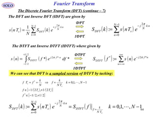 64
Fourier Transform
( ) ( )∑
−
=
−
=
1
0
2
:
N
n
nk
N
j
sDFT eTnskS
π
SOLO
The Discrete Fourier Transform (DFT) (continue – 7)
The DFT ant Inverse DFT (IDFT) are given by
( ) ( )∑
−
=
+
=
1
0
2
1 N
k
nk
N
j
DFTs ekS
N
Tns
π
IDFT
DFT
( ) ( )∑
+∞
−∞=
−
=
n
nfj
DTFT ensfS *2*
: π
( ) ( )∫
+
−
=
2/1
2/1
*2
** dfefSns nfj
DTFT
π
IDTFT
DTFT
The DTFT ant Inverse DTFT (IDTFT) where given by
We can see that DFT is a sampled version of DTFT by tacking:
( ) ( )[ ]
[ ]2/1,2/1
2/1,2/1
1,,1,0
*
*
+−∈
+−∈
−==⇒==
f
TTf
Nk
TN
k
f
N
k
fTf
ss
s
s 
( ) ( ) ( ) 1,,1,0:
1
0
2
−=== =
−
=
−
∑ NkfSeTnskS
sTN
k
fDTFT
N
n
nk
N
j
sDFT 
π
 