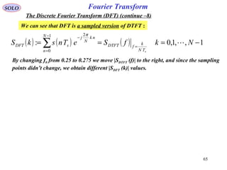 65
Fourier TransformSOLO
The Discrete Fourier Transform (DFT) (continue –8)
We can see that DFT is a sampled version of DTFT :
( ) ( ) ( ) 1,,1,0:
1
0
2
−=== =
−
=
−
∑ NkfSeTnskS
sTN
k
fDTFT
N
n
nk
N
j
sDFT 
π
By changing f0 from 0.25 to 0.275 we move |SDTFT (f)| to the right, and since the sampling
points didn’t change, we obtain different |SDFT (k)| values.
 