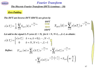 67
Fourier TransformSOLO
The Discrete Fourier Transform (DFT) (continue – 10)
Zero Padding
( ) ( )∑
−
=
−
=
1
0
2
:
N
n
nk
N
j
sDFT eTnskS
π
The DFT ant Inverse DFT (IDFT) are given by
( ) ( )∑
−
=
+
=
1
0
2
1 N
k
nk
N
j
DFTs ekS
N
Tns
π
IDFT
DFT
Let add to the signal L-N zeros (L > N) for k = N, N+1,…,L-1, to obtain:
( )
( )



−+=
−==
=
1,,1,0
1,,1,0,
LNNk
NknkTns
Tks s
s


( ) ( )∑
−
=
−
=
1
0
2
:'
L
m
mk
L
j
sDFT eTksmS
π
Define: ( )∑
−
=
−
=
1
0
2N
n
mn
L
j
s eTns
π
( )∑
−
=






−
=
1
0
2N
n
L
N
mn
N
j
s eTns
π






=
L
N
mSDFT
 