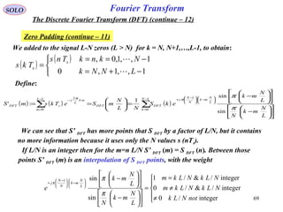 69
Fourier TransformSOLO
The Discrete Fourier Transform (DFT) (continue – 12)
Zero Padding (continue – 11)
We added to the signal L-N zeros (L > N) for k = N, N+1,…,L-1, to obtain:
( )
( )



−+=
−==
=
1,,1,0
1,,1,0,
LNNk
NknkTns
Tks s
s


Define:
( ) ( ) ( )∑∑
−
=






−




 −
+−
=
−












−












−
=





==
1
0
11
0
2
sin
sin
1
:'
N
k
L
N
mk
N
N
j
DFTDFT
L
m
mk
L
j
sDFT
L
N
mk
N
L
N
mk
ekS
NL
N
mSeTksmS
π
πππ
We can see that S’ DFT has more points that S DFT by a factor of L/N, but it contains
no more information because it uses only the N values s (nTs).
If L/N is an integer then for the m=n L/N S’ DFT (m) = S DFT (n). Between those
points S’ DFT (m) is an interpolation of S DFT points, with the weight





≠
≠
=
=












−












−






−




 −
+
integer/0
integer/&/0
integer/&/1
sin
sin1
notNLk
NLkNLkm
NLkNLkm
L
N
mk
N
L
N
mk
e L
N
mk
N
N
j
π
π
π
 