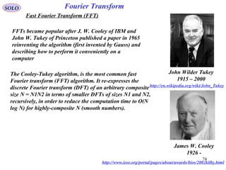 74
Fourier TransformSOLO
Fast Fourier Transform (FFT)
John Wilder Tukey
1915 – 2000
http://en.wikipedia.org/wiki/John_Tukey
James W. Cooley
1926 -
http://www.ieee.org/portal/pages/about/awards/bios/2002kilby.html
The Cooley-Tukey algorithm, is the most common fast
Fourier transform (FFT) algorithm. It re-expresses the
discrete Fourier transform (DFT) of an arbitrary composite
size N = N1N2 in terms of smaller DFTs of sizes N1 and N2,
recursively, in order to reduce the computation time to O(N
log N) for highly-composite N (smooth numbers).
FFTs became popular after J. W. Cooley of IBM and
John W. Tukey of Princeton published a paper in 1965
reinventing the algorithm (first invented by Gauss) and
describing how to perform it conveniently on a
computer
 