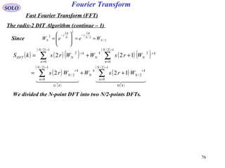 76
Fourier TransformSOLO
Fast Fourier Transform (FFT)
The radix-2 DIT Algorithm (continue – 1)
2/
2/
222
2
N
N
j
N
j
N WeeW ==







=
−−
ππ
We divided the N-point DFT into two N/2-points DFTs.
( ) ( ) ( )
( )
( ) ( )
( )
( )
( )
( )
( )
( )
( )
    
kH
N
n
kr
N
k
N
kG
N
n
kr
N
N
n
kr
N
k
N
N
n
kr
NDFT
WrsWWrs
WrsWWrskS
∑∑
∑∑
−
=
−
=
−
=
−
=
++=
++=
12/
0
2/
12/
0
2/
12/
0
2
12/
0
2
122
122
Since
 