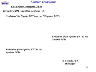 77
Fourier TransformSOLO
Fast Fourier Transform (FFT)
The radix-2 DIT Algorithm (continue – 2)
We divided the N-point DFT into two N/2-points DFTs.
Reduction of an 8-points FFT to two
4-points FFTs
A 2-points FFT
(Butterfly)
Reduction of an 4-points FFT to two
2-points FFTs
 