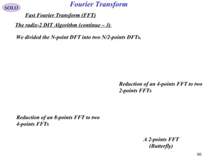 80
Fourier TransformSOLO
Fast Fourier Transform (FFT)
The radix-2 DIT Algorithm (continue – 3)
We divided the N-point DFT into two N/2-points DFTs.
Reduction of an 8-points FFT to two
4-points FFTs
Reduction of an 4-points FFT to two
2-points FFTs
A 2-points FFT
(Butterfly)
 