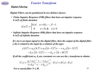 83
Fourier TransformSOLO
Digital Filtering
Digital Filters can be partitioned in two distinct classes:
• Finite Impulse Response (FIR) filters that have an impulse response
h (nT) of finite duration
( )
( )



≥<
−=
=
Nnn
Nnnh
Tnh
&,00
1,,1,0 
• Infinite Impulse Response (IIR) filters that have an impulse response
h (nT) of infinite duration
If s (n) is an input signal to the digital filter, then the output of the digital filter
y (k) is related to the input by a relation of the type:
( ) ( ) ( )[ ] ( )[ ]
( )[ ] ( )[ ]TMkybTkyb
TNksaTksaTksaTky
M
N
−−−−−
−++−+=


1
1
1
10
If all the coefficients ai, bi are constants we can use the z transform to obtain:
( ) ( ) ( ) ( )zSzHzS
zbzb
zazaa
zY M
M
N
N
⋅=⋅
+++
+++
= −−
−−


1
1
1
10
1
For a causal filter N ≤ M.
 