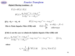 84
Fourier TransformSOLO
Digital Filtering (continue – 1)
( ) ( ) ( )zSzHzY ⋅=
( ) N
N
N
N
zbzb
zazaa
zH −−
−−
+++
+++
=


1
1
1
10
1
If b1 = b2= …
=bN =0 ( ) N
N zazaazH −−
+++= 1
10
This is Finite Impulse Filter (FIR) with ( )


 −=
=
otherways
Nna
nh n
0
1,,1,0 
If this is not the case we obtain the Infinite Impulse Filter (IIR) with
( ) H
n
nN
N
N
N
rzzczca
zbzb
zazaa
zH <++++=
+++
+++
= −−
−−
−−


 1
101
1
1
10
1
where
( ) ( )zCzrzdzzHz
j
c H
C
n
n ∈∀<= ∫π2
1
 