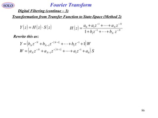 86
Fourier TransformSOLO
Digital Filtering (continue – 3)
( ) ( ) ( )zSzHzY ⋅= ( ) N
N
N
N
zbzb
zazaa
zH −−
−−
+++
+++
=


1
1
1
10
1
Rewrite this as:
( )
( )
( )
( ) SazazazaW
WzbzbzbY
N
N
N
N
N
N
N
N
0
1
1
1
1
1
1
1
1 1
++++=
++++=
−−−
−
−
−−−
−
−


Transformation from Transfer Function to State-Space (Method 2)
 