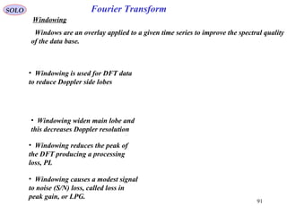 91
Fourier TransformSOLO
Windowing
• Windowing is used for DFT data
to reduce Doppler side lobes
• Windowing widen main lobe and
this decreases Doppler resolution
• Windowing reduces the peak of
the DFT producing a processing
loss, PL
• Windowing causes a modest signal
to noise (S/N) loss, called loss in
peak gain, or LPG.
Windows are an overlay applied to a given time series to improve the spectral quality
of the data base.
 