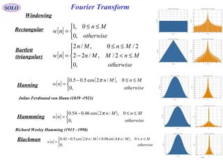 92
Fourier TransformSOLO
Windowing
Rectangular [ ]


 ≤≤
=
otherwise
Mn
nw
,0
0,1
Bartlett
(triangular) [ ]





≤<−
≤≤
=
otherwise
MnMMn
MnMn
nw
,0
2/,/22
2/0,/2
Hanning
Hammming
[ ]
( )


 ≤≤−
=
otherwise
MnMn
nw
,0
0,/2cos5.05.0 π
[ ]
( )


 ≤≤−
=
otherwise
MnMn
nw
,0
0,/2cos46.054.0 π
Blackman [ ]
( ) ( )


 ≤≤+−
=
otherwise
MnMnMn
nw
,0
0,/4sin08.0/2cos5.042.0 ππ
Julius Ferdinand von Hann (1839 -1921)
Richard Wesley Hamming (1915 –1998)
 