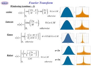 93
Fourier TransformSOLO
Windowing (continue – 1)
cosine
[ ]






≤≤<













 −
−
=
otherwise
Mn
M
Mn
nw
,0
0&5.0
2/
2/
2
1
exp
2
σ
σ
Lanczos
[ ]





≤≤





−
=
otherwise
Mn
M
n
nw
,0
0,1
2
sinc
Gauss
[ ]





≤≤





=





−
=
otherwise
Mn
M
n
M
n
nw
,0
0,sin
2
cos
πππ
[ ]
( )







≤≤














−−
=
otherwise
Mn
I
M
n
I
nw
,0
0,
1
2
1
0
2
0
α
α
Kaiser
α=2π
α=3π
 