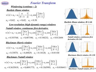 94
Fourier TransformSOLO
Windowing (continue – 2)
Bartlett–Hann window
( )
38.0;42,0;62.0
1
2
cos
2
1
1
210
210
===






−
−−
−
−=
aaa
N
n
a
N
n
aanw
π
Bartlett–Hann window; B=1.46
Low-resolution (high-dynamic-range) windows
Nuttall window, continuous first derivative
( )
012604.0;144232.0;487396,0;355768.0
1
6
cos
1
4
cos
1
2
cos
3210
3210
====






−
−





−
+





−
−=
aaaa
N
n
a
N
n
a
N
n
aanw
πππ
Nuttall window, continuous first
derivative; B=2.02
Blackman–Harris window
( )
01168.0;14128.0;48829,0;35875.0
1
6
cos
1
4
cos
1
2
cos
3210
3210
====






−
−





−
+





−
−=
aaaa
N
n
a
N
n
a
N
n
aanw
πππ
Blackman–Nuttall window
Blackman–Harris window, B=1.98
Blackman–Nuttall window, B=3.77
( )
0106411.0;1365995.0;4891775,0;3635819.0
1
6
cos
1
4
cos
1
2
cos
3210
3210
====






−
−





−
+





−
−=
aaaa
N
n
a
N
n
a
N
n
aanw
πππ
 