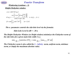95
Fourier TransformSOLO
Windowing (continue – 3)
Dolph-Chebyshev window
( ) ( )[ ]
( )
( )[ ]
( ) ( )4,3,2,10cosh
1
cosh
1,,2,1,0,
coshcosh
coscoscos
1
1
1
≈





=
−=

















=
=
−
−
−
αβ
β
π
β
ω
ω
α
N
Nk
N
N
k
N
W
WIDFTnw
k
k

The α parameter controls the side-lobe level via the formula:
Side-Lobe Level in dB = - 20 α
The Dolph-Chebyshev Window (or Dolph window) minimizes the Chebyshev norm of
the side lobes for a given main lobe width 2 ωc:
( ) ( ){ }ωωω WWsidelobes cwwww >=∞= ∑
=
∑
maxmin:min 1,1,
The Chebyshev norm is also called the L - infinity norm, uniform norm, minimax
norm, or simply the maximum absolute value.
 