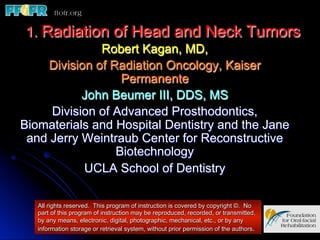 1. Radiation of Head and Neck Tumors
              Robert Kagan, MD,
    Division of Radiation Oncology, Kaiser
                  Permanente
           John Beumer III, DDS, MS
     Division of Advanced Prosthodontics,
Biomaterials and Hospital Dentistry and the Jane
 and Jerry Weintraub Center for Reconstructive
                 Biotechnology
           UCLA School of Dentistry

   All rights reserved. This program of instruction is covered by copyright ©. No
   part of this program of instruction may be reproduced, recorded, or transmitted,
   by any means, electronic, digital, photographic, mechanical, etc., or by any
   information storage or retrieval system, without prior permission of the authors.
 