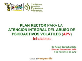 PLAN RECTOR PARA LA
ATENCIÓN INTEGRAL DEL ABUSO DE
 PSICOACTIVOS VOLÁTILES (APV)
          -Inhalables-

                     Dr. Rafael Camacho Solís
                     Director General del IAPA
                        8 de noviembre de 2012
 
