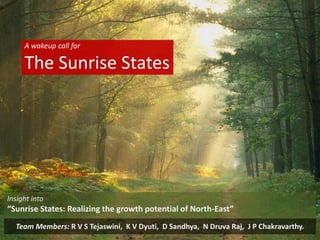 A wakeup call for
The Sunrise States
Team Members: R V S Tejaswini, K V Dyuti, D Sandhya, N Druva Raj, J P Chakravarthy.
Insight into
“Sunrise States: Realizing the growth potential of North-East”
 