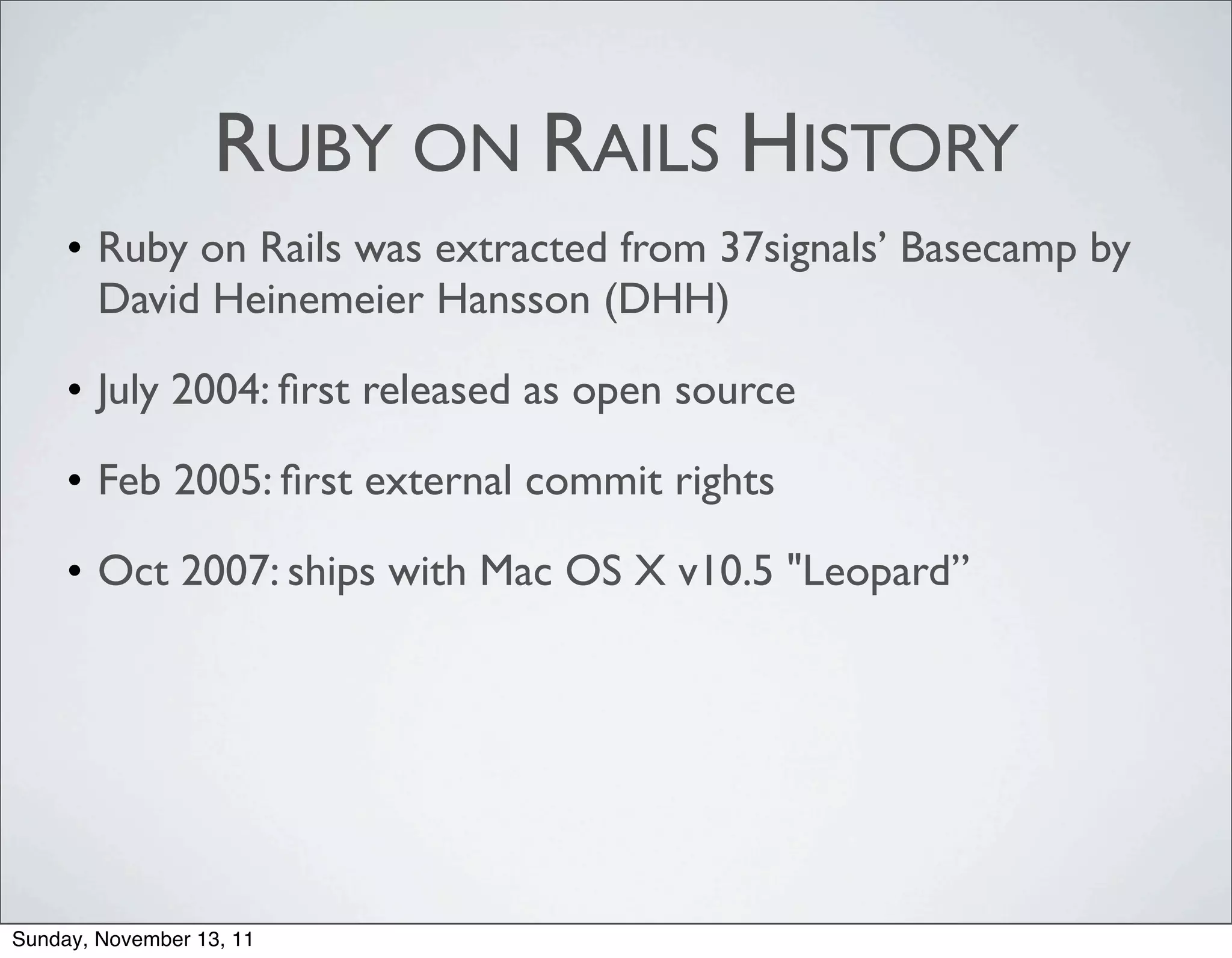 RUBY ON RAILS HISTORY
     • Ruby on Rails was extracted from 37signals’ Basecamp by
       David Heinemeier Hansson (DHH)

     • July 2004: ﬁrst released as open source

     • Feb 2005: ﬁrst external commit rights

     • Oct 2007: ships with Mac OS X v10.5 "Leopard”




Sunday, November 13, 11
 