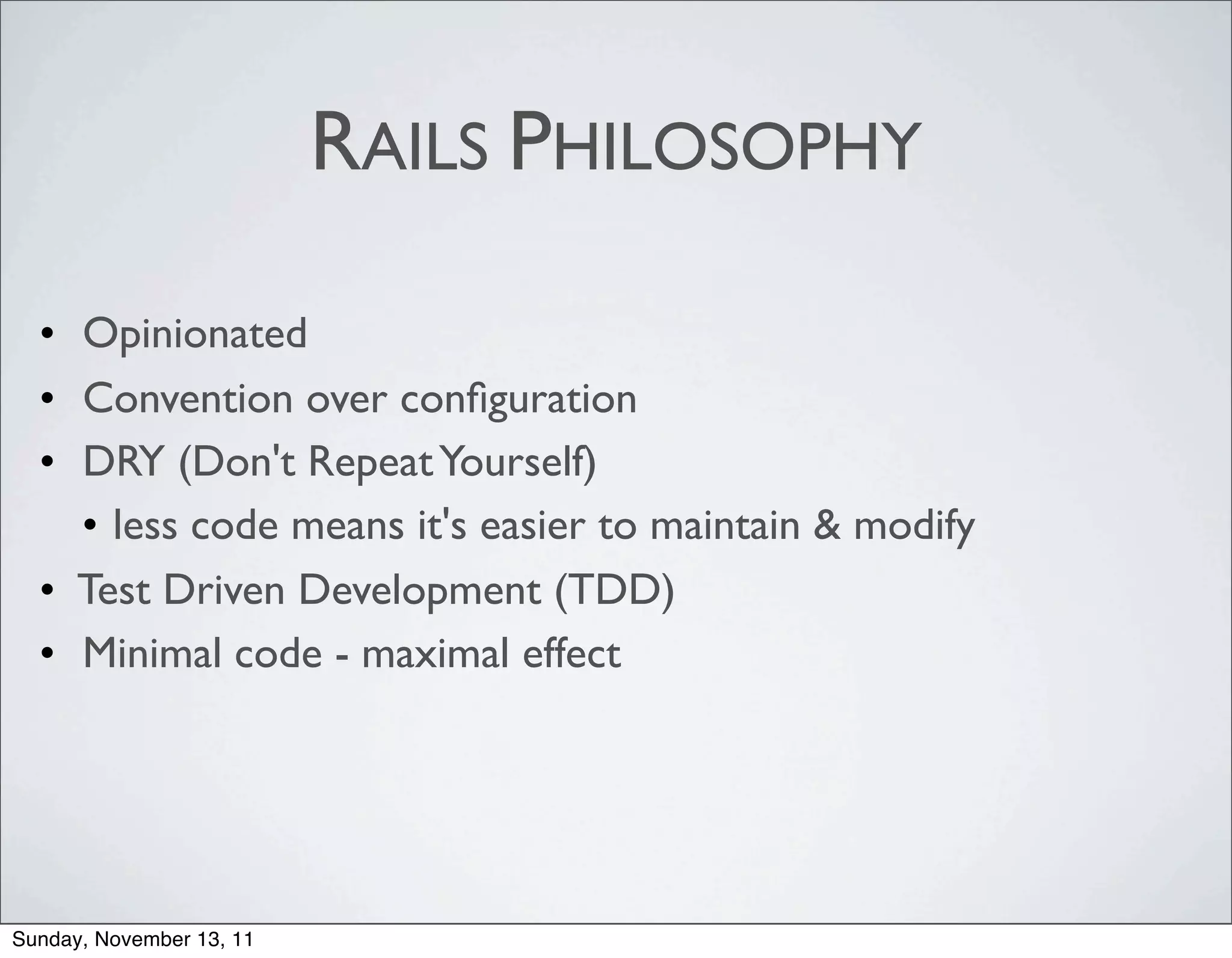 RAILS PHILOSOPHY

  • Opinionated
  • Convention over conﬁguration
  • DRY (Don't Repeat Yourself)
    • less code means it's easier to maintain & modify
  • Test Driven Development (TDD)
  • Minimal code - maximal effect




Sunday, November 13, 11
 