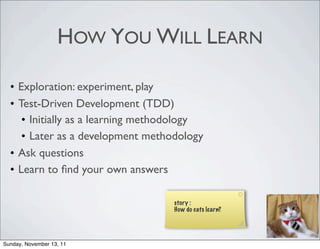 HOW YOU WILL LEARN

  • Exploration: experiment, play
  • Test-Driven Development (TDD)
     • Initially as a learning methodology
     • Later as a development methodology
  • Ask questions
  • Learn to ﬁnd your own answers

                                   story :
                                   How do cats learn?




Sunday, November 13, 11
 