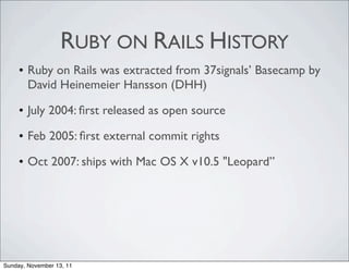 RUBY ON RAILS HISTORY
     • Ruby on Rails was extracted from 37signals’ Basecamp by
       David Heinemeier Hansson (DHH)

     • July 2004: ﬁrst released as open source

     • Feb 2005: ﬁrst external commit rights

     • Oct 2007: ships with Mac OS X v10.5 "Leopard”




Sunday, November 13, 11
 