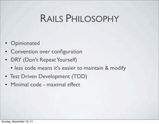 RAILS PHILOSOPHY

  • Opinionated
  • Convention over conﬁguration
  • DRY (Don't Repeat Yourself)
    • less code means it's easier to maintain & modify
  • Test Driven Development (TDD)
  • Minimal code - maximal effect




Sunday, November 13, 11
 