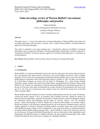 Research Journal of Finance and Accounting                                                  www.iiste.org
ISSN 2222-1697 (Paper) ISSN 2222-2847 (Online)
Vol 2, No 4, 2011


       Value investing: review of Warren Buffett’s investment
                      philosophy and practice
                                             Mahmoud Rajablu
                              Faculty of Management, Multimedia University
                                       Cyberjaya, Selangor, Malaysia
                                        Email: mrajablu@msn.com

Abstract

This paper aims to: i. review and explore the investment philosophy of Warren Buffett and compare his
investment philosophy with the theory of finance, and ii. analyze Warren Buffet’s investment practices
against his investment philosophy.

This article is prepared in four parts including part i. (introduction, objectives & Buffett’s investment
philosophy); part ii. (comparison of Buffett’s investment philosophy with the theory of finance) and part iii.
(comparison of Buffett’s investment practices against his investment philosophy) part iv. (conclusion &
recommendation).

Key Words: Warrant Buffett, Value Investing, Theory of Finance, Investment Philosophy.



1.   PART I

1.1 Introduction

Warren Buffet is an American industrialist and investor who has made most of his money from investment.
He is the greatest stock market investor with proven track record. Buffett was born in 1930 in Omaha,
Nebraska, USA, the only son of businessman and politician Howard Buffett and his wife Leila (né Stahl).
                                                                                                   e
Buffett began his education at Rose Hill Elementary School in Omaha. In 1942, his father was elected to
the United States Congress, he moved with his family to Washington, D.C., where Warren finished
elementary school, attended Alice Deal Junior High School, and graduated from Woodrow Wilson High
School in 1947. Warren was something as a child investing and building on his substantial natural skills. At
the age of 10 he knew more about investing than the average American. He purchased his first stock at the
age of 11. By 15 he was a businessman and a property owner, he could do his income taxes in his head
(Alice Schroeder 2008).

Warren Buffett earned his bachelor of science in business administration from the University of Nebraska-
Lincoln and master’s degree in M.S. in economics from Columbia University. During his master’s he
learned investment philosophy, especially the principle of intrinsic business value from Benjamin Graham,
the well-known scholar and practitioner and the author of “Security Analysis” and “The Intelligent
Investor” books and chairman of GEICO. Buffett also worked for Ben Graham as investment analyst.
Buffett and Graham’s first differences emerged during the real work practices. Benjamin mainly cared for
numbers appeared on financial statements including numbers on balance sheets and income statements
while Buffett put greater weight on firm’s management as one of the main factors in valuating businesses.
Eventually Warren Buffett gathered enough money - about $140,000 to return to his home town and start
his own business. He began with Buffett Partnership Ltd. and over short pried of time established several
partnerships with different partners in different industries. He later merged all partnerships under single
umbrella and made his most crucial move of taking over “Berkshire Hathaway”.

                                                      1
 