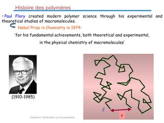 • Paul Flory created modern polymer science through his experimental and
theoretical studies of macromolecules.
Nobel Prize in Chemistry in 1974:
‘for his fundamental achievements, both theoretical and experimental,
in the physical chemistry of macromolecules’
(1910-1985)
Histoire des polymères
Chapitre1: Généralités sur les polymères 11
 