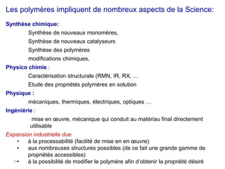 16
Les polymères impliquent de nombreux aspects de la Science:
Synthèse chimique:
Synthèse de nouveaux monomères,
Synthèse de nouveaux catalyseurs
Synthèse des polymères
modifications chimiques,
Physico chimie :
Caractérisation structurale (RMN, IR, RX, …
Etude des propriétés polymères en solution
Physique :
mécaniques, thermiques, électriques, optiques …
Ingéniérie :
mise en œuvre, mécanique qui conduit au matériau final directement
utilisable
Expansion industrielle due
• à la processabilité (facilité de mise en en œuvre)
• aux nombreuses structures possibles (de ce fait une grande gamme de
propriétés accessibles)
• à la possibilité de modifier le polymère afin d’obtenir la propriété désiré
 