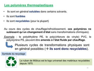 Les polymères thermoplastiques
• Ils sont en général solubles dans certains solvants.
• Ils sont fusibles
• Ils sont recyclables (pour la plupart)
Au cours des cycles de chauffage/refroidissement, ces polymères ne
subissent qu’un changement d’état sans transformations chimiques).
Exemple : le polyéthylène PE, le poly(chlorure de vinyle) PVC, le
polystyrène PS, peuvent être amenés à l’état fluide par chauffage.
Plusieurs cycles de transformations physiques sont
en général possibles ( ils sont donc recyclables).
21
Le ruban de Möbius est le logo universel des matériaux recyclables
depuis 1970.
Symbole du recyclage
 