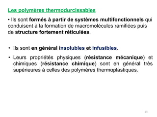 Les polymères thermodurcissables
• Ils sont formés à partir de systèmes multifonctionnels qui
conduisent à la formation de macromolécules ramifiées puis
de structure fortement réticulées.
• Ils sont en général insolubles et infusibles.
• Leurs propriétés physiques (résistance mécanique) et
chimiques (résistance chimique) sont en général très
supérieures à celles des polymères thermoplastiques.
25
 