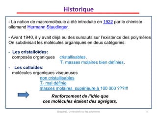 - La notion de macromolécule a été introduite en 1922 par le chimiste
allemand Hermann Staudinger.
- Avant 1940, il y avait déjà eu des sursauts sur l’existence des polymères
On subdivisait les molécules organiques en deux catégories:
- Les cristalloïdes:
composés organiques cristallisables,
Tf masses molaires bien définies.
- Les colloïdes:
molécules organiques visqueuses
non cristallisables
Tf mal définie
masses molaires supérieure à 100 000 ???!!!
Renforcement de l’idée que
ces molécules étaient des agrégats.
Chapitre1: Généralités sur les polymères 3
Historique
 
