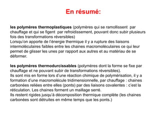 En résumé:
les polymères thermoplastiques (polymères qui se ramollissent par
chauffage et qui se figent par refroidissement, pouvant donc subir plusieurs
fois des transformations réversibles)
Lorsqu’on apporte de l’énergie thermique il y a rupture des liaisons
intermoléculaires faibles entre les chaines macromoléculaires ce qui leur
permet de glisser les unes par rapport aux autres et au matériau de se
déformer.
les polymères thermodurcissables (polymères dont la forme se fixe par
chauffage et ne pouvant subir de transformations réversibles).
Ils sont mis en forme lors d’une réaction chimique de polymérisation, il y a
formation d’une macromolécule tridimensionnelle, par chauffage : chaines
carbonées reliées entre elles (ponts) par des liaisons covalentes : c’est la
réticulation. Les chaines forment un maillage serré.
Ils restent rigides jusqu’à décomposition thermique complète (les chaines
carbonées sont détruites en même temps que les ponts.)
 