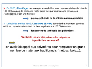  En 1925, Staudinger déclare que les colloïdes sont une association de plus de
100 000 atomes de carbones reliés entre eux par des liaisons covalentes.
A l’époque, c’est une hérésie.
première théorie de la chimie macromoléculaire
 Début des années 1950, Carothers et Flory admettent et montrent que des
édifices covalents de masse molaire supérieure à 100 000 existent.
fondement de la théorie des polymères.
Véritable essor des science des polymères
à partir des années 40
on avait fait appel aux polymères pour remplacer un grand
nombre de matériaux traditionnels (métaux, bois…).
Chapitre1: Généralités sur les polymères 4
 