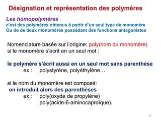 Nomenclature basée sur l’origine: poly(nom du monomère)
si le monomère s’écrit en un seul mot :
le polymère s’écrit aussi en un seul mot sans parenthèse
ex : polystyrène, polyéthylène…
si le nom du monomère est composé:
on introduit alors des parenthèses
ex : poly(oxyde de propylène)
poly(acide-6-aminocaproïque).
Désignation et représentation des polymères
Les homopolymères
c'est des polymères obtenus à partir d’un seul type de monomère
Ou de de deux monomères possédant des fonctions antagonistes
43
 