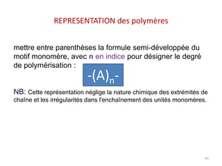 REPRESENTATION des polymères
mettre entre parenthèses la formule semi-développée du
motif monomère, avec n en indice pour désigner le degré
de polymérisation :
NB: Cette représentation néglige la nature chimique des extrémités de
chaîne et les irrégularités dans l'enchaînement des unités monomères.
-(A)n-
44
 