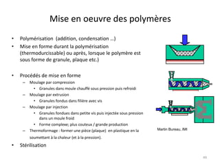 Mise en oeuvre des polymères
• Polymérisation (addition, condensation …)
• Mise en forme durant la polymérisation
(thermodurcissable) ou après, lorsque le polymère est
sous forme de granule, plaque etc.)
• Procédés de mise en forme
– Moulage par compression
• Granules dans moule chauffé sous pression puis refroidi
– Moulage par extrusion
• Granules fondus dans filière avec vis
– Moulage par injection
• Granules fondues dans petite vis puis injectée sous pression
dans un moule froid
• Forme complexe; plus couteux / grande production
– Thermoformage : former une pièce (plaque) en plastique en la
soumettant à la chaleur (et à la pression).
• Stérilisation
Martin Bureau, IMI
49
 