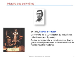 Histoire des polymères
en 1843, Charles Goodyear
Découverte de la vulcanisation du caoutchouc
naturel au moyen du soufre.
Du jour au lendemain, le caoutchouc est devenu
grâce à Goodyear une des substances vitales du
monde industriel moderne.
Chapitre1: Généralités sur les polymères 6
 