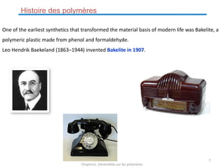 One of the earliest synthetics that transformed the material basis of modern life was Bakelite, a
polymeric plastic made from phenol and formaldehyde.
Leo Hendrik Baekeland (1863–1944) invented Bakelite in 1907.
Histoire des polymères
Chapitre1: Généralités sur les polymères
7
 