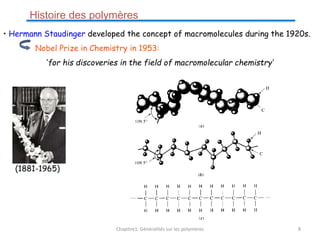• Hermann Staudinger developed the concept of macromolecules during the 1920s.
Nobel Prize in Chemistry in 1953:
‘for his discoveries in the field of macromolecular chemistry’
(1881-1965)
Histoire des polymères
Chapitre1: Généralités sur les polymères 8
 